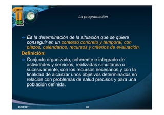 La programación
                                 p g




     Es la determinación de la situación que se quiere
     conseguir en un contexto concreto y temporal, con
            g                                  p
     plazos, calendarios, recursos y criterios de evaluación.
   Definición:
     Conjunto organizado, coherente e integrado de
     actividades y servicios, realizadas simultánea o
     sucesivamente con los recursos necesarios y con la
     sucesivamente,
     finalidad de alcanzar unos objetivos determinados en
     relación con problemas de salud precisos y para una
     población d fi id
        bl ió definida.



23/03/2011                        60
 
