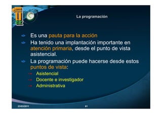 La programación
                                    p g




             Es una pauta para la acción
             Ha tenido una implantación importante en
             atención primaria, desde el punto de vista
             asistencial.
             La programación puede hacerse desde estos
             puntos de vista:
               Asistencial
               Docente e investigador
               Administrativa



23/03/2011                              61
 