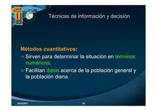 Técnicas de información y decisión




   Métodos cuantitativos:
    Sirven para determinar la situación en té i
    Si           d t    i   l it    ió     términos
    numéricos.
    Facilitan datos acerca de la población general y
    la población diana.



23/03/2011                   63
 