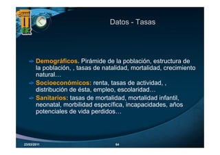 Datos - Tasas




       Demográficos.
       Demográficos Pirámide de la población estructura de
                                        población,
       la población, , tasas de natalidad, mortalidad, crecimiento
       natural…
       Socioeconómicos: renta, tasas de actividad, ,
       distribución de ésta, empleo, escolaridad…
       Sanitarios: tasas de mortalidad, mortalidad infantil,
       neonatal, morbilidad específica, incapacidades, años
       potenciales de vida perdidos
                            perdidos…




23/03/2011                          64
 