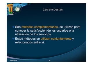 Las encuestas




       Son métodos complementarios, se utilizan para
       conocer la satisfacción de los usuarios o la
       utilización de los servicios.
       Estos métodos se utilizan conjuntamente y
                                      j
       relacionados entre sí.




23/03/2011                    66
 