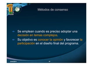 Métodos de consenso




             Se emplean cuando es p
                    p                 preciso adoptar una
                                                   p
             decisión en temas complejos.
             Su objetivo es conocer la opinión y favorecer la
             participación en el diseño final del programa.




23/03/2011                          67
 