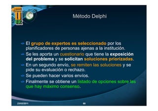 Método Delphi




       El grupo de expertos es seleccionado por los
       planificadores de personas ajenas a la institución.
       Se les aporta un cuestionario que tiene la exposición
       del problema y se solicitan soluciones priorizadas.
       En un segundo envío, se remiten las soluciones y se
       pide su evaluación o rechazo.
        id         l   ió      h
       Se pueden hacer varios envíos.
       Finalmente se obtiene un listado de opciones sobre las
       que hay máximo consenso.


23/03/2011                         68
 