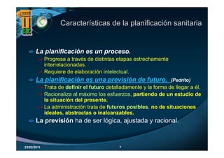 Características de la planificación sanitaria


       La planificación es un proceso.
             Progresa a través de distintas etapas estrechamente
                 g                             p
             interrelacionadas.
             Requiere de elaboración intelectual.
       La planificación es una previsión de futuro.
                                            futuro                 (Pedrito)
                                                                   (P d it )
             Trata de definir el futuro detalladamente y la forma de llegar a él.
             Racionaliza al máximo los esfuerzos, partiendo de un estudio de
                                                  p
             la situación del presente.
             La administración trata de futuros posibles, no de situaciones
                     ,
             ideales, abstractas o inalcanzables.
       La previsión ha de ser lógica, ajustada y racional.



23/03/2011                                   7
 