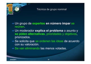 Técnica de grupo nominal
                                 g p




       Un grupo de expertos en número impar se
           g p         p                     p
       reúnen.
       Un moderador explica el problema o asunto y
                         p       p
       se piden alternativas, prioridades y objetivos,
       priorizados.
       Se solicita que se ordenen las ideas de acuerdo
       con su valoración.
       Se van eliminando las menos votadas.


23/03/2011                     70
 