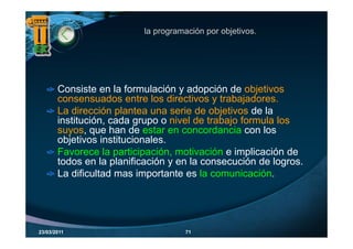 la programación por objetivos.




       Consiste en la formulación y adopción de objetivos
       consensuados entre l di ti
                    d       t los directivos y t b j d
                                               trabajadores.
       La dirección plantea una serie de objetivos de la
       institución, cada grupo o nivel de trabajo formula los
                  ,        g p                    j
       suyos, que han de estar en concordancia con los
       objetivos institucionales.
       Favorece la participación, motivación e implicación de
                      participación
       todos en la planificación y en la consecución de logros.
       La dificultad mas importante es la comunicación.




23/03/2011                           71
 