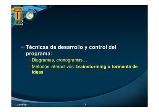 Técnicas de desarrollo y control del
       p g
       programa:
             Diagramas, cronogramas…
             Métodos interactivos: brainstorming o tormenta de
                                               g
             ideas




23/03/2011                          72
 