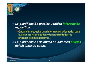 La planificación precisa y utiliza información
          p             p
       específica
             Cada plan necesita un a información adecuada, p
                   p                                        , para
             evaluar las necesidades y las posibilidades de
             producir cambios positivos.
       La planificación se aplica en diversos niveles
       del sistema de salud.



23/03/2011                             9
 