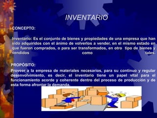 INVENTARIO 
CONCEPTO: 
Inventario: Es el conjunto de bienes y propiedades de una empresa que han 
sido adquiridos con el ánimo de volverlos a vender, en el mismo estado en 
que fueron comprados, o para ser transformados, en otro tipo de bienes y 
vendidos como tales. 
PROPÓSITO: 
Proveer a la empresa de materiales necesarios, para su continuo y regular 
desenvolvimiento, es decir, el inventario tiene un papel vital para el 
funcionamiento acorde y coherente dentro del proceso de producción y de 
esta forma afrontar la demanda. 
 