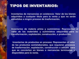 TIPOS DE INVENTARIOS: 
Inventarios de mercancías en existencia: Valor de los bienes 
adquiridos a cualquier título para la venta y que no serán 
sometidos a ningún proceso de trasformación. 
Inventarios de materia prima y suministros: Representan el 
valor de los materiales y suministros adquiridos para su 
transformación, explotación, construcción, o producción. 
Inventarios de productos en proceso: Representan el valor 
de los productos semielaborados, que requieren procesos 
de trasformación, explotación, construcción o adición, para 
que se conviertan en bienes o mercancías terminadas y 
disponibles para la venta. 
 