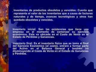 . Inventarios de productos obsoletos y vencidos: Cuenta que 
representa el valor de los inventarios que a causa de factores 
naturales y de tiempo, avances tecnológicos y otros han 
quedado obsoletos y vencidos. 
Inventario inicial: Son las existencias que tiene una 
empresa en el momento de comenzar su ejercicio 
económico. Este va ubicado en el Costo de Venta en el 
Estado de Pérdidas y Ganancias. 
Inventario final: Es el inventario físico que se toma al final 
del Ejercicio Económico (al costo), entrará a formar parte 
del Activo en el Balance General y también irá 
disminuyendo al Costo de Venta en el Estado de Ganancias 
y Pérdidas. 
 