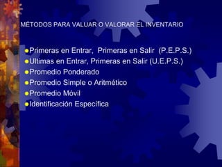 MÉTODOS PARA VALUAR O VALORAR EL INVENTARIO 
Primeras en Entrar, Primeras en Salir (P.E.P.S.) 
Ultimas en Entrar, Primeras en Salir (U.E.P.S.) 
Promedio Ponderado 
Promedio Simple o Aritmético 
Promedio Móvil 
Identificación Específica 
 