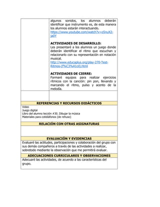 algunos sonidos, los alumnos deberán 
identificar que instrumento es, de esta manera 
los alumnos estarán interactuando. 
https://www.youtube.com/watch?v=o5nuX2- 
ja0Y 
ACTIVIDADES DE DESARROLLO: 
Les presentaré a los alumnos un juego donde 
deberán identificar el ritmo que escuchan y 
relacionarlo con su representación en notación 
musical. 
http://www.educaplus.org/play-270-Test- 
Ritmos-(f%C3%A1cil).html 
ACTIVIDADES DE CIERRE: 
Formaré equipos para realizar ejercicios 
rítmicos con la canción: pin pon, llevando y 
marcando el ritmo, pulso y acento de la 
melodía. 
REFERENCIAS Y RECURSOS DIDÁCTICOS 
Video 
Juego digital 
Libro del alumno lección #30. Dibujar la música 
Materiales para cotidiáfonos (de rehuso) 
RELACIÓN CON OTRAS ASIGNATURAS 
EVALUACIÓN Y EVIDENCIAS 
Evaluaré las actitudes, participaciones y colaboración del grupo con 
sus demás compañeros a través de las actividades a realizar, 
sobretodo mediante la observación que me permitirá evaluar. 
ADECUACIONES CURRICULARES Y OBSERVACIONES 
Adecuaré las actividades, de acuerdo a las características del 
grupo. 
 