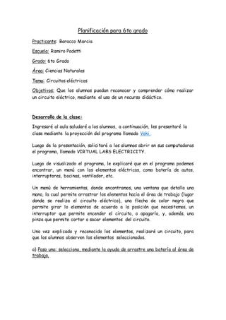 Planificación para 6to grado
Practicante: Baracco Marcia
Escuela: Ramiro Podetti
Grado: 6to Grado
Área: Ciencias Naturales
Tema: Circuitos eléctricos
Objetivos: Que los alumnos puedan reconocer y comprender cómo realizar
un circuito eléctrico, mediante el uso de un recurso didáctico.
Desarrollo de la clase:
Ingresaré al aula saludaré a los alumnos, a continuación, les presentaré la
clase mediante la proyección del programa llamado Voki.
Luego de la presentación, solicitaré a los alumnos abrir en sus computadoras
el programa, llamado VIRTUAL LABS ELECTRICITY.
Luego de visualizado el programa, le explicaré que en el programa podemos
encontrar, un menú con los elementos eléctricos, como batería de autos,
interruptores, bocinas, ventilador, etc.
Un menú de herramientas, donde encontramos, una ventana que detalla una
mano, la cual permite arrastrar los elementos hacia el área de trabajo (lugar
donde se realiza el circuito eléctrico), una flecha de color negro que
permite girar lo elementos de acuerdo a la posición que necesitemos, un
interruptor que permite encender el circuito, o apagarlo, y, además, una
pinza que permite cortar o sacar elementos del circuito.
Una vez explicado y reconocido los elementos, realizaré un circuito, para
que los alumnos observen los elementos seleccionados.
a) Paso uno: selecciono, mediante la ayuda de arrastre una batería al área de
trabajo.
 