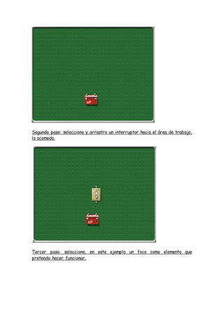 Segundo paso: selecciono y arrastro un interruptor hacia el área de trabajo,
lo acomodo.
Tercer paso: selecciono, en este ejemplo un foco como elemento que
pretendo hacer funcionar.
 