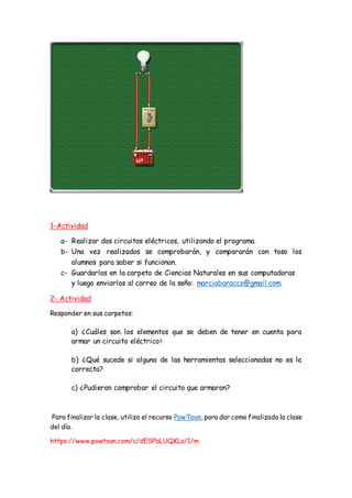1-Actividad
a- Realizar dos circuitos eléctricos, utilizando el programa.
b- Una vez realizados se comprobarán, y compararán con toso los
alumnos para saber si funcionan.
c- Guardarlos en la carpeta de Ciencias Naturales en sus computadoras
y luego enviarlos al correo de la seño: marciabaracco@gmail.com.
2- Actividad
Responder en sus carpetas:
a) ¿Cuáles son los elementos que se deben de tener en cuenta para
armar un circuito eléctrico?
b) ¿Qué sucede si alguna de las herramientas seleccionadas no es la
correcta?
c) ¿Pudieron comprobar el circuito que armaron?
Para finalizar la clase, utilizo el recurso PowToon, para dar como finalizada la clase
del día.
https://www.powtoon.com/c/dESPbLUQKLs/1/m
 