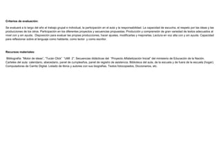 Criterios de evaluación:
Se evaluará a lo largo del año el trabajo grupal e individual, la participación en el aula y la responsabilidad. La capacidad de escucha, el respeto por las ideas y las
producciones de los otros. Participación en los diferentes proyectos y secuencias propuestas. Producción y comprensión de gran variedad de textos adecuados al
nivel con y sin ayuda. Disposición para evaluar las propias producciones, hacer ajustes, modificarlas y mejorarlas. Lectura en voz alta con y sin ayuda. Capacidad
para reflexionar sobre el lenguaje como hablante, como lector y como escritor.
Recursos materiales:
Bibliografía: “Motor de ideas”, “Tucán Click” “UMI 2”. Secuencias didácticas del “Proyecto Alfabetización Inicial” del ministerio de Educación de la Nación.
Carteles del aula: calendario, abecedario, panel de cumpleaños, panel de registro de asistencia. Biblioteca del aula, de la escuela y de fuera de la escuela (hogar).
Computadoras de Carrito Digital. Listado de libros y autores con sus biografías. Textos fotocopiados, Diccionarios, etc.
 