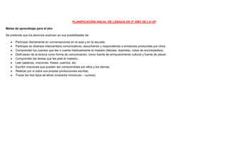 PLANIFICACIÓN ANUAL DE LENGUA DE 2º AÑO DE LA UP
Metas de aprendizaje para el año
Se pretende que los alumnos avancen en sus posibilidades de:
 Participar diariamente en conversaciones en el aula y en la escuela.
 Participar en diversos intercambios comunicativos, escuchando y respondiendo a emisiones producidas por otros.
 Comprender los cuentos que lee o cuenta habitualmente el maestro (fabulas, leyendas, notas de enciclopedias).
 Disfrutaran de la lectura como forma de comunicación, como fuente de enriquecimiento cultural y fuente de placer.
 Comprender las tereas que les pide el maestro.
 Leer palabras, oraciones, frases, cuentos, etc.
 Escribir oraciones que puedan ser comprendidas por ellos y los demás.
 Realizar por si solos sus propias producciones escritas.
 Trazar los dos tipos de letras (imprenta minúscula – cursiva).
 