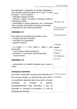 Ensino e Aprendizagem
                                    com TIC na Educação Pré-Escolar e no 1.º Ciclo do Ensino Básico


Para desenvolver e apresentar os exercícios adequados a
esta actividade, partimos da leitura de um texto “ A velha Texto
da cabaça” – Conto Tradicional
- Exploração vocabular do texto;
- Sublinhar e registar, no quadro, as famílias de palavras
encontradas no texto;                                      Quadro e giz
- Apresentação de alguns diapositivos com a informação
sobre o processo de formação de palavras por derivação;
- Exploração das informações apresentadas.                 Computadores
                                                           (powerpoint)
Actividade n.º 2

                                                                        Computadores
Para realizar esta actividade será proposto à turma:
- formação de grupos de trabalho;
- construção de um powerpoint;
- pesquisa na internet.
                                                                         Ficha de
- Os Grupos 1 e 2 irão realizar a realizar o jogo trabalho
denominado:
                                                    Folha de
  “Vamos ordenar famílias de palavras”;
- Os Grupos 3 e 4 irão realizar o jogo denominado: trabalho
  “Caça ao intruso”;                                Catálogo de
                                                                        recursos
Actividade n.º 3

- Apresentação dos trabalhos realizados pelos grupos à
turma;


Avaliação da actividade
Para avaliar o desempenho dos alunos será elaborada uma  Ficha de auto-
ficha de auto-avaliação, com diferentes itens para verificar avaliação
as competências adquiridas pelos alunos sobre o processo
morfológico       de          formação        de         palavras;
participação/interesse   pelas    actividades,      o   grau      de
dificuldade na construção do powerpoint e o nível de
satisfação pela actividade.
 