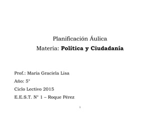1
Planificación Áulica
Materia: Política y Ciudadanía
Prof.: María Graciela Lisa
Año: 5°
Ciclo Lectivo 2015
E.E.S.T. N° 1 – Roque Pérez
 