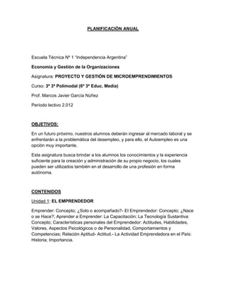 PLANIFICACIÓN ANUAL
Escuela Técnica Nº 1 “Independencia Argentina”
Economía y Gestión de la Organizaciones
Asignatura: PROYECTO Y GESTIÓN DE MICROEMPRENDIMIENTOS
Curso: 3º 3ª Polimodal (6º 3ª Educ. Media)
Prof. Marcos Javier García Núñez
Período lectivo 2.012
OBJETIVOS:
En un futuro próximo, nuestros alumnos deberán ingresar al mercado laboral y se
enfrentarán a la problemática del desempleo, y para ello, el Autoempleo es una
opción muy importante.
Esta asignatura busca brindar a los alumnos los conocimientos y la experiencia
suficiente para la creación y administración de su propio negocio, los cuales
pueden ser utilizados también en el desarrollo de una profesión en forma
autónoma.
CONTENIDOS
Unidad 1: EL EMPRENDEDOR
Emprender: Concepto; ¿Solo o acompañado?- El Emprendedor: Concepto; ¿Nace
o se Hace?; Aprender a Emprender: La Capacitación; La Tecnología Sustantiva:
Concepto; Características personales del Emprendedor: Actitudes, Habilidades,
Valores, Aspectos Psicológicos o de Personalidad, Comportamientos y
Competencias; Relación Aptitud- Actitud.- La Actividad Emprendedora en el País:
Historia; Importancia.
 