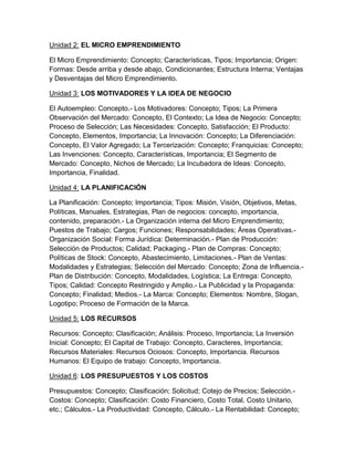 Unidad 2: EL MICRO EMPRENDIMIENTO
El Micro Emprendimiento: Concepto; Características, Tipos; Importancia; Origen:
Formas: Desde arriba y desde abajo, Condicionantes; Estructura Interna; Ventajas
y Desventajas del Micro Emprendimiento.
Unidad 3: LOS MOTIVADORES Y LA IDEA DE NEGOCIO
El Autoempleo: Concepto.- Los Motivadores: Concepto; Tipos; La Primera
Observación del Mercado: Concepto, El Contexto; La Idea de Negocio: Concepto;
Proceso de Selección; Las Necesidades: Concepto, Satisfacción; El Producto:
Concepto, Elementos, Importancia; La Innovación: Concepto; La Diferenciación:
Concepto, El Valor Agregado; La Tercerización: Concepto; Franquicias: Concepto;
Las Invenciones: Concepto, Características, Importancia; El Segmento de
Mercado: Concepto, Nichos de Mercado; La Incubadora de Ideas: Concepto,
Importancia, Finalidad.
Unidad 4: LA PLANIFICACIÓN
La Planificación: Concepto; Importancia; Tipos: Misión, Visión, Objetivos, Metas,
Políticas, Manuales, Estrategias, Plan de negocios: concepto, importancia,
contenido, preparación.- La Organización interna del Micro Emprendimiento;
Puestos de Trabajo; Cargos; Funciones; Responsabilidades; Áreas Operativas.-
Organización Social: Forma Jurídica: Determinación.- Plan de Producción:
Selección de Productos; Calidad; Packaging.- Plan de Compras: Concepto;
Políticas de Stock: Concepto, Abastecimiento, Limitaciones.- Plan de Ventas:
Modalidades y Estrategias; Selección del Mercado: Concepto; Zona de Influencia.-
Plan de Distribución: Concepto, Modalidades, Logística; La Entrega: Concepto,
Tipos; Calidad: Concepto Restringido y Amplio.- La Publicidad y la Propaganda:
Concepto; Finalidad; Medios.- La Marca: Concepto; Elementos: Nombre, Slogan,
Logotipo; Proceso de Formación de la Marca.
Unidad 5: LOS RECURSOS
Recursos: Concepto; Clasificación; Análisis: Proceso, Importancia; La Inversión
Inicial: Concepto; El Capital de Trabajo: Concepto, Caracteres, Importancia;
Recursos Materiales: Recursos Ociosos: Concepto, Importancia. Recursos
Humanos: El Equipo de trabajo: Concepto, Importancia.
Unidad 6: LOS PRESUPUESTOS Y LOS COSTOS
Presupuestos: Concepto; Clasificación; Solicitud; Cotejo de Precios; Selección.-
Costos: Concepto; Clasificación: Costo Financiero, Costo Total, Costo Unitario,
etc.; Cálculos.- La Productividad: Concepto, Cálculo.- La Rentabilidad: Concepto;
 