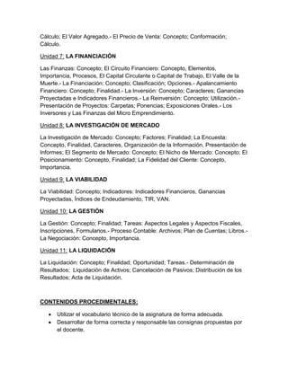 Cálculo; El Valor Agregado.- El Precio de Venta: Concepto; Conformación;
Cálculo.
Unidad 7: LA FINANCIACIÓN
Las Finanzas: Concepto; El Circuito Financiero: Concepto, Elementos,
Importancia, Procesos, El Capital Circulante o Capital de Trabajo, El Valle de la
Muerte.- La Financiación: Concepto; Clasificación; Opciones.- Apalancamiento
Financiero: Concepto; Finalidad.- La Inversión: Concepto; Caracteres; Ganancias
Proyectadas e Indicadores Financieros.- La Reinversión: Concepto; Utilización.-
Presentación de Proyectos: Carpetas; Ponencias; Exposiciones Orales.- Los
Inversores y Las Finanzas del Micro Emprendimiento.
Unidad 8: LA INVESTIGACIÓN DE MERCADO
La Investigación de Mercado: Concepto; Factores; Finalidad; La Encuesta:
Concepto, Finalidad, Caracteres, Organización de la Información, Presentación de
Informes; El Segmento de Mercado: Concepto; El Nicho de Mercado: Concepto; El
Posicionamiento: Concepto, Finalidad; La Fidelidad del Cliente: Concepto,
Importancia.
Unidad 9: LA VIABILIDAD
La Viabilidad: Concepto; Indicadores: Indicadores Financieros, Ganancias
Proyectadas, Índices de Endeudamiento, TIR, VAN.
Unidad 10: LA GESTIÓN
La Gestión: Concepto; Finalidad; Tareas: Aspectos Legales y Aspectos Fiscales,
Inscripciones, Formularios.- Proceso Contable: Archivos; Plan de Cuentas; Libros.-
La Negociación: Concepto, Importancia.
Unidad 11: LA LIQUIDACIÓN
La Liquidación: Concepto; Finalidad; Oportunidad; Tareas.- Determinación de
Resultados; Liquidación de Activos; Cancelación de Pasivos; Distribución de los
Resultados; Acta de Liquidación.
CONTENIDOS PROCEDIMENTALES:
Utilizar el vocabulario técnico de la asignatura de forma adecuada.
Desarrollar de forma correcta y responsable las consignas propuestas por
el docente.
 