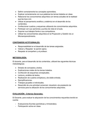 Definir correctamente los conceptos aprendidos.
Explicar correctamente con sus palabras los temas tratados en clase.
Relacionar los conocimientos adquiridos con temas actuales de la realidad
que les toca vivir.
Utilizar el pensamiento analítico y sistémico en el desarrollo de los
contenidos.
Confeccionar cuadros y esquemas utilizando los conocimientos adquiridos.
Participar con sus opiniones y puntos de vista en el aula.
Exponer sus trabajos frente a sus compañeros.
Utilizar los conocimientos adquiridos en la Proyección y Gestión de un
Microemprendimiento.
CONTENIDOS ACTITUDINALES:
Responsabilidad en el desarrollo de las tareas asignadas.
Valorar y Respetar la opinión ajena.
Respetar al compañero y al profesor.
METODOLOGÍA:
El docente, para el desarrollo de los contenidos, utilizará las siguientes técnicas
metodológicas:
Dictado de conceptos y textos.
Explicaciones orales de los temas tratados.
Confección de esquemas conceptuales.
Lectura y análisis de textos.
Realización de cuadros sinópticos y de doble entrada.
Ejemplificaciones.
Trabajos grupales e individuales.
Desarrollo de una actividad comercial, industrial o de prestación de
servicios para la utilización de los conocimientos adquiridos.
EVALUACIÓN : Criterios Generales:
El Docente, para evaluar la adquisición de los conocimientos requeridos tendrá en
cuenta:
- Evaluaciones Escritas (periódicas y trimestrales).
- Participación activa en clase.
 