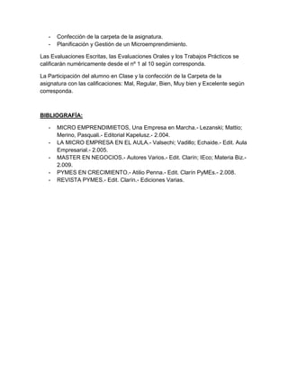 - Confección de la carpeta de la asignatura.
- Planificación y Gestión de un Microemprendimiento.
Las Evaluaciones Escritas, las Evaluaciones Orales y los Trabajos Prácticos se
calificarán numéricamente desde el nº 1 al 10 según corresponda.
La Participación del alumno en Clase y la confección de la Carpeta de la
asignatura con las calificaciones: Mal, Regular, Bien, Muy bien y Excelente según
corresponda.
BIBLIOGRAFÍA:
- MICRO EMPRENDIMIETOS, Una Empresa en Marcha.- Lezanski; Mattio;
Merino, Pasquali.- Editorial Kapelusz.- 2.004.
- LA MICRO EMPRESA EN EL AULA.- Valsechi; Vadillo; Echaide.- Edit. Aula
Empresarial.- 2.005.
- MASTER EN NEGOCIOS.- Autores Varios.- Edit. Clarín; IEco; Materia Biz.-
2.009.
- PYMES EN CRECIMIENTO.- Atilio Penna.- Edit. Clarín PyMEs.- 2.008.
- REVISTA PYMES.- Edit. Clarín.- Ediciones Varias.
 