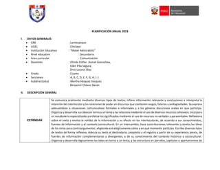 PLANIFICACIÓN ANUAL 2023
I. DATOS GENERALES
 GRE : Lambayeque
 UGEL : Chiclayo
 Institución Educativa : “Mater Admirabilis”
 Nivel educativo : Secundaria
 Área curricular : Comunicaciòn
 Docentes : Olinda Esther Asmat Goicochea,
Eden Pita Segura,
Dino Lozano Dìaz
 Grado : Cuarto
 Secciones : A, B, C, D, E, F, G, H, I, J
 Subdirector(a) : Martha Vásquez Vasquez
Benjamín Chávez Bazán
II. DESCRIPCIÓN GENERAL
ESTÀNDAR
Se comunica oralmente mediante diversos tipos de textos; infiere información relevante y conclusiones e interpreta la
intención del interlocutor y las relaciones de poder en discursos que contienen sesgos, falacias y ambigüedades. Se expresa
adecuándose a situaciones comunicativas formales e informales y a los géneros discursivos orales en que participa.
Organiza y desarrolla sus ideas en torno a un tema y las relaciona mediante el uso de diversos recursos cohesivos; incorpora
un vocabulario especializado y enfatiza los significados mediante el uso de recursos no verbales y paraverbales. Reflexiona
sobre el texto y evalúa la validez de la información y su efecto en los interlocutores, de acuerdo a sus conocimientos,
fuentes de información y al contexto sociocultural. En un intercambio, hace contribuciones relevantes y evalúa las ideas
de los otros para contraargumentar, eligiendo estratégicamente cómo y en qué momento participa. Escribe diversos tipos
de textos de forma reflexiva. Adecúa su texto al destinatario, propósito y el registro a partir de su experiencia previa, de
fuentes de información complementarias y divergentes, y de su conocimiento del contexto histórico y sociocultural.
Organiza y desarrolla lógicamente las ideas en torno a un tema, y las estructura en párrafos, capítulos o apartamentos de
 