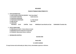 REFUERZO

                                              PLAN DE TRABAJO SIMULTÀNEO Nª 3
   1. DATOS INFORMATIVOS
      1.1 INSTITUCIÒN DE PRÀCTICA DOCENTE: “Julio César Robles”
      1.2 ESTUDIANTE MAESTRA:                   Sandra Guerrero
      1.3 PROFESOR SUPERVISOR:
      1.4 PROFESAOR ORIENTADOR:                Lic. Pedro Quelal
      1.5 AÑO LECTIVO:                          2011-2012
      1.6 UBICACIÒN:
          PROVINCIA: Carchi       CANTÒN: Tulcán          PARROQUIA: Santa Martha de Cuba   COMUNIDAD: Chumbàn Alto

   2. DATOS CURRICULARES
      2.1 ÀREA:Memoria Motriz- Entorno Natural y Social
      2.2 MÈTODO/S:Inductivo-Deductivo-Comparativo
      2.3 TÈCNICA/S: Observación Directa e Indirecta

   3. INFORMACIÒN CIENTÌFICA
                                                               SEGUNDO AÑO


                                                             TERCER AÑO

                                                          EL CUERPO HUMANO

El cuerpo humano está conformado por cabeza, tronco, extremidades superiores e inferiores
 