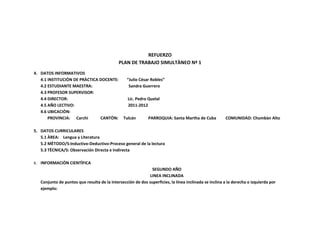 REFUERZO
                                             PLAN DE TRABAJO SIMULTÀNEO Nª 1
4. DATOS INFORMATIVOS
   4.1 INSTITUCIÒN DE PRÀCTICA DOCENTE:           “Julio César Robles”
   4.2 ESTUDIANTE MAESTRA:                         Sandra Guerrero
   4.3 PROFESOR SUPERVISOR:
   4.4 DIRECTOR:                                  Lic. Pedro Quelal
   4.5 AÑO LECTIVO:                               2011-2012
   4.6 UBICACIÒN:
       PROVINCIA: Carchi       CANTÒN:          Tulcán       PARROQUIA: Santa Martha de Cuba           COMUNIDAD: Chumbàn Alto

5. DATOS CURRICULARES
   5.1 ÀREA: Lengua y Literatura
   5.2 MÈTODO/S:Inductivo-Deductivo-Proceso general de la lectura
   5.3 TÈCNICA/S: Observación Directa e Indirecta

6. INFORMACIÒN CIENTÌFICA
                                                              SEGUNDO AÑO
                                                             LINEA INCLINADA
   Conjunto de puntos que resulta de la intersección de dos superficies, la línea inclinada se inclina a la derecha o izquierda por
   ejemplo:
 