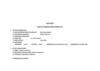 REFUERZO

                                        PLAN DE TRABAJO SIMULTÀNEO Nª 4
1. DATOS INFORMATIVOS
   1.1 INSTITUCIÒN DE PRÀCTICA DOCENTE:      “Julio César Robles”
   1.2 ESTUDIANTE MAESTRA:                    Sandra Guerrero
   1.3 PROFESOR SUPERVISOR:
   1.4 DIRECTOR:              Lic. Pedro Quelal
   1.5 AÑO LECTIVO:                           2011-2012
   1.6 UBICACIÒN:
       PROVINCIA: Carchi        CANTÒN: Tulcán           PARROQUIA: Santa Martha de Cuba   COMUNIDAD: Chumbàn Alto

2. DATOS CURRICULARES
   2.1 ÀREA: Lengua y Literatura
   2.2 MÈTODO/S: Método Global-Inductivo Deductivo
   2.3 TÈCNICA/S: Observación Indirecta

3. INFORMACIÒN CIENTÌFICA
 
