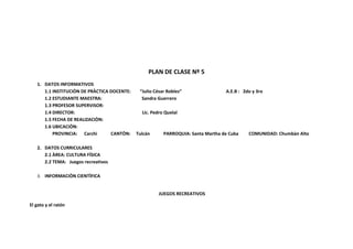 PLAN DE CLASE Nº 5
   1. DATOS INFORMATIVOS
      1.1 INSTITUCIÒN DE PRÀCTICA DOCENTE:    “Julio César Robles”                A.E.B : 2do y 3ro
      1.2 ESTUDIANTE MAESTRA:                  Sandra Guerrero
      1.3 PROFESOR SUPERVISOR:
      1.4 DIRECTOR:                            Lic. Pedro Quelal
      1.5 FECHA DE REALIZACIÒN:
      1.6 UBICACIÒN:
          PROVINCIA: Carchi       CANTÒN:    Tulcán      PARROQUIA: Santa Martha de Cuba    COMUNIDAD: Chumbàn Alto

   2. DATOS CURRICULARES
      2.1 ÀREA: CULTURA FÍSICA
      2.2 TEMA: Juegos recreativos

   3. INFORMACIÒN CIENTÌFICA


                                                       JUEGOS RECREATIVOS

El gato y el ratón
 