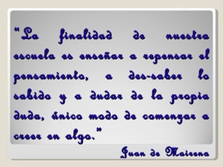 “ La finalidad de nuestra escuela es enseñar a repensar el pensamiento, a des-saber lo sabido y a dudar de la propia duda, único modo de comenzar a creer en algo.” Juan de Mairena 