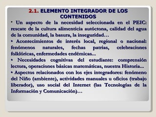 Un aspecto de la necesidad seleccionada en el PEIC: rescate de la cultura alimenticia autóctona, calidad del agua de la comunidad, la basura, la inseguridad… •  Acontecimientos de interés local, regional o nacional: fenómenos naturales, fechas patrias, celebraciones folklóricas, enfermedades endémicas... •  Necesidades cognitivas del estudiante: comprensión lectora, operaciones básicas matemáticas, nuestra Historia... •  Aspectos relacionados con los ejes integradores: fenómeno del Niño (ambiente), actividades manuales u oficios (trabajo liberador), uso social del Internet (las Tecnologías de la Información y Comunicación)… 2.1.  ELEMENTO INTEGRADOR DE LOS CONTENIDOS 