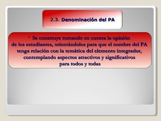 2.3.  Denominación del PA Se construye tomando en cuenta la opinión  de los estudiantes, orientándolos para que el nombre del PA  tenga relación con la temática del elemento integrador,  contemplando aspectos atractivos y significativos  para todos y todas 