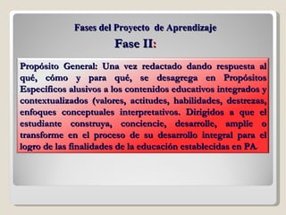 Fases del Proyecto  de Aprendizaje Fase II : Propósito General: Una vez redactado dando respuesta al qué, cómo y para qué, se desagrega en Propósitos Específicos alusivos a los contenidos educativos integrados y contextualizados (valores, actitudes, habilidades, destrezas, enfoques conceptuales interpretativos. Dirigidos a que el estudiante construya, conciencie, desarrolle, amplíe o transforme en el proceso de su desarrollo integral para el logro de las finalidades de la educación establecidas en PA . 