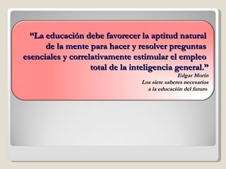 “ La educación debe favorecer la aptitud natural  de la mente para hacer y resolver preguntas  esenciales y correlativamente estimular el empleo  total de la inteligencia general.” Edgar Morín Los siete saberes necesarios a la educación del futuro  