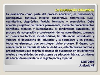 La Evaluación Educativa La evaluación como parte del proceso educativo, es democrática, participativa, continua, integral, cooperativa, sistemática, cuali-cuantitativa, diagnóstica, flexible, formativa y acumulativa. Debe apreciar y registrar de manera permanente, mediante procedimientos científicos, técnicos y humanísticos, el rendimiento estudiantil, el proceso de apropiación y construcción de los aprendizajes, tomando en cuenta los factores sociohistóricos, las diferencias individuales y valorará el desempeño del educador y la educadora y en general, todos los elementos que constituyen dicho proceso. El órgano con competencia en materia de educación básica, establecerá las normas y procedimientos que regirán el proceso de evaluación en los diferentes niveles y modalidades del subsistema de educación básica. Los niveles de educación universitaria se regirán por ley especial. LOE 2009 Artículo 44 