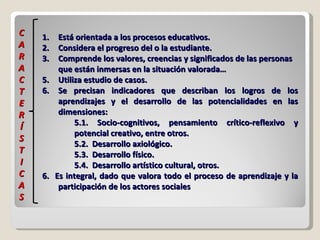 Está orientada a los procesos educativos.  Considera el progreso del o la estudiante. Comprende los valores, creencias y significados de las personas  que están inmersas en la situación valorada… Utiliza estudio de casos. Se precisan indicadores que describan los logros de los aprendizajes y el desarrollo de las potencialidades en las dimensiones:  5.1. Socio-cognitivos, pensamiento crítico-reflexivo y potencial creativo, entre otros. 5.2.  Desarrollo axiológico. 5.3.  Desarrollo físico. 5.4.  Desarrollo artístico cultural, otros. 6.  Es integral, dado que valora todo el proceso de aprendizaje y la participación de los actores sociales  C A R A C T E R Í S T I C A S 