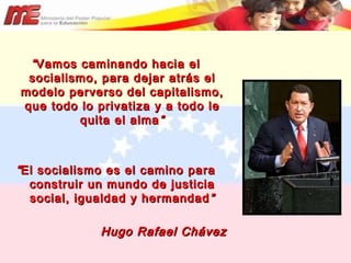 “ Vamos caminando hacia el socialismo, para dejar atrás el modelo perverso del capitalismo, que todo lo privatiza y a todo le quita el alma ” “ El socialismo es el camino para construir un mundo de justicia social, igualdad y hermandad ” Hugo Rafael Chávez 