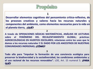 1 Desarrollar elementos cognitivos del pensamiento crítico-reflexivo, de los procesos creativos y valores hacia los recursos naturales y componentes del ambiente, como elementos necesarios para la vida en el planeta tierra,  ¿QUÉ? 2 A través de OPERACIONES BÁSICAS MATEMÁTICAS, ANÁLISIS DE LECTURAS sobre el FENÓMENO DEL RECALENTAMIENTO GLOBAL; prácticas AGROECOLÓGICAS EN HUERTOS ESCOLARES; relaciones entre los usos que le damos a los recursos naturales Y EL DADO POR LOS ANCESTROS DE NUESTRAS COMUNIDADES INDÍGENAS;  ¿CÓMO?  3 Todo ello para “impulsar la formación de una conciencia ecológica para preservar la biodiversidad y la sociodiversidad, las condiciones ambientales y el uso racional de los recursos renovables”.  LOE, Art. 15 numeral 5.  ¿PARA QUÉ? 