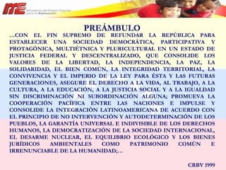 PREÁMBULO … CON EL FIN SUPREMO DE REFUNDAR LA REPÚBLICA PARA ESTABLECER UNA SOCIEDAD DEMOCRÁTICA, PARTICIPATIVA Y PROTAGÓNICA, MULTIÉTNICA Y PLURICULTURAL EN UN ESTADO DE JUSTICIA FEDERAL Y DESCENTRALIZADO, QUE CONSOLIDE LOS VALORES DE LA LIBERTAD, LA INDEPENDENCIA, LA PAZ, LA SOLIDARIDAD, EL BIEN COMÚN, LA INTEGRIDAD TERRITORIAL, LA CONVIVENCIA Y EL IMPERIO DE LA LEY PARA ÉSTA Y LAS FUTURAS GENERACIONES, ASEGURE EL DERECHO A LA VIDA, AL TRABAJO, A LA CULTURA, A LA EDUCACIÓN, A LA JUSTICIA SOCIAL Y A LA IGUALDAD SIN DISCRIMINACIÓN NI SUBORDINACIÓN ALGUNA; PROMUEVA LA COOPERACIÓN PACÍFICA ENTRE LAS NACIONES E IMPULSE Y CONSOLIDE LA INTEGRACIÓN LATINOAMERICANA DE ACUERDO CON EL PRINCIPIO DE NO INTERVENCIÓN Y AUTODETERMINACIÓN DE LOS PUEBLOS, LA GARANTÍA UNIVERSAL E INDIVISIBLE DE LOS DERECHOS HUMANOS, LA DEMOCRATIZACIÓN DE LA SOCIEDAD INTERNACIONAL, EL DESARME NUCLEAR, EL EQUILIBRIO ECOLÓGICO Y LOS BIENES JURÍDICOS AMBIENTALES COMO PATRIMONIO COMÚN E IRRENUNCIABLE DE LA HUMANIDAD;…  CRBV 1999 