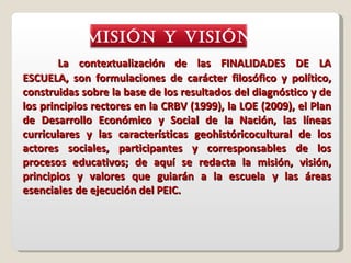 La contextualización de las FINALIDADES DE LA ESCUELA, son formulaciones de carácter filosófico y político, construidas sobre la base de los resultados del diagnóstico y de los principios rectores en la CRBV (1999), la LOE (2009), el Plan de Desarrollo Económico y Social de la Nación, las líneas curriculares y las características geohistóricocultural de los actores sociales, participantes y corresponsables de los procesos educativos; de aquí se redacta la misión, visión, principios y valores que guiarán a la escuela y las áreas esenciales de ejecución del PEIC. MISIÓN y VISIÓN 