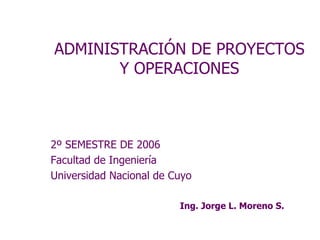ADMINISTRACIÓN DE PROYECTOS
       Y OPERACIONES



2º SEMESTRE DE 2006
Facultad de Ingeniería
Universidad Nacional de Cuyo

                         Ing. Jorge L. Moreno S.
 