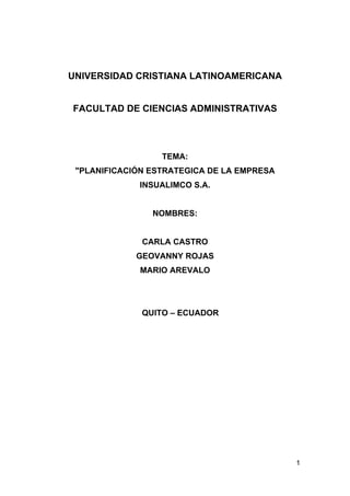 UNIVERSIDAD CRISTIANA LATINOAMERICANA


FACULTAD DE CIENCIAS ADMINISTRATIVAS




                  TEMA:
 "PLANIFICACIÓN ESTRATEGICA DE LA EMPRESA
             INSUALIMCO S.A.


                NOMBRES:


              CARLA CASTRO
             GEOVANNY ROJAS
             MARIO AREVALO




              QUITO – ECUADOR




                                            1
 