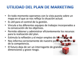 En todo momento operamos con la vista puesta sobre un mapa en el que se nos refleja la situación actual. Es útil para el control de la gestión. Vincula a los diferentes equipos de trabajos incorporados a la consecución de los objetivos. Permite obtener y administrar eficientemente los recursos para la realización del plan. Estimula la reflexión y el mejor empleo de los recursos. Nos informa correctamente de nuestro posicionamiento y de la competencia. El futuro deja de ser un interrogante de grandes dimensiones y grave riesgo. UTILIDAD DEL PLAN DE MARKETING