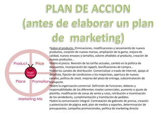 PLAN DE ACCION (antes de elaborar un plan de  marketing)Sobre el producto. Eliminaciones, modificaciones y lanzamiento de nuevos productos, creación de nuevas marcas, ampliación de la gama, mejora de calidad, nuevos envases y tamaños, valores añadidos al producto, creación de nuevos productos... 
