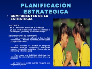 PLANIFICACIÓN ESTRATEGICA COMPONENTES DE LA ESTRATEGIA 1.ALCANCE Es el  ámbito de acción de la estrategia. ¿A que nivel de servicios  será desarrollada la estrategia?, ¿Donde y por cuanto tiempo? 2.DISTRIBUCION DE RECURSOS Los recursos se refieren a los medios financieros,  físicos, humanos, tecnológicos y organizacionales. Los recursos se dividen en tangibles (terrenos, edificios, maquinaria), Intangibles (marca, reputación, patentes y know-how de marketing o tecnológico) Para crear una habilidad distintiva, los recursos de una empresa deben ser únicos y valiosos. Un recurso es único cuando ninguna otra empresa lo posee.  